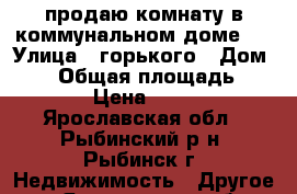 продаю комнату в коммунальном доме.  › Улица ­ горького › Дом ­ 51 › Общая площадь ­ 15 › Цена ­ 340 - Ярославская обл., Рыбинский р-н, Рыбинск г. Недвижимость » Другое   . Ярославская обл.